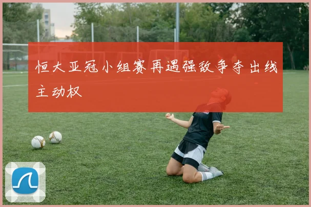 恒大亚冠小组赛再遇强敌争夺出线主动权