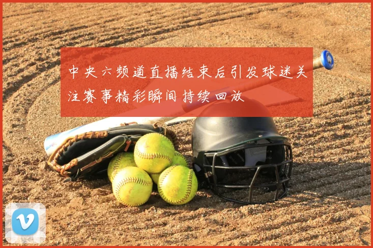 中央六频道直播结束后引发球迷关注赛事精彩瞬间持续回放